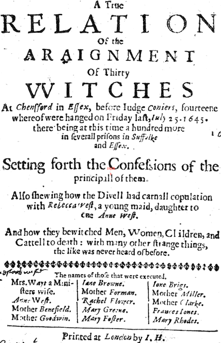 A True Relation of the Arraignment of Thirty Witches at Chensford in Essex, before Judge Coniers, fourteene whereof were hanged on Friday last, July 25 * 1645 * there being at this time a hundred more in severall prisons in Suffolke and Essex. Setting forth the Confessions of the principall of them. Also shewing how the Divell had carnall copulation with Rebecca West, a young maid, daughter to Anne West. And how they bewitched Men, Women, Children, and Cattell to death: with many other strange things, the like was never heard of before. The names of those that were executed. * Mrs. Wayt a Ministers wife * Anne West * Mother Benefield * Mother Goodwin * Jane Browne * Mother Forman * Rachel Flower * Mary Greene * Mary Foster * Jane Brigs * Mother Miller * Mother Clarke * Frances Jones * Mary Rhodes