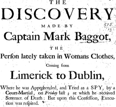 The Discovery Made by Captain Mark Baggot, the Person Lately Taken in Womans Clothes, Coming from Limerick to Dublin, where He was Apprehended, and Tried as a Spy, by a Court-Martial ... at which He Received Sentence of Death: But Upon this Confession, Execution was Respited.