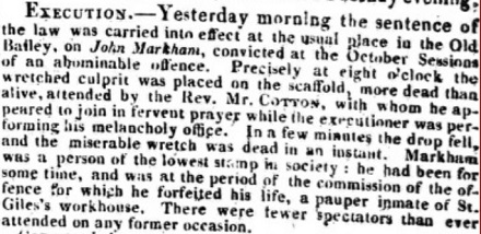 EXECUTION. Yesterday morning the sentence of the law was carried into effect at the usual place in the Old Bailey, on John Markham, convicted at the October Sessions of an abominable offence. Precisely at eight o'clock the wretched culprit was placed on the scaffold, more dead than alive, attended by the Rev. Mr. COTTON, with whom he appeared to join in fervent prayer while the executioner was performing his melancholy office. In a few minutes the drop fell, and the miserable wretch was dead in an instant. Markham was a person of the lowest stamp in society: he had been for some time, and was at the period of the commission of the offence, for which he forfeited his life, a pauper inmate of St. Giles's workhouse. There were fewer spectators than ever attended on any former occasion.